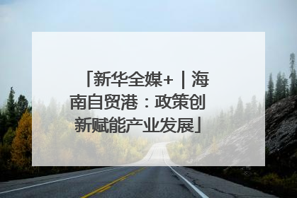 新华全媒+｜海南自贸港：政策创新赋能产业发展